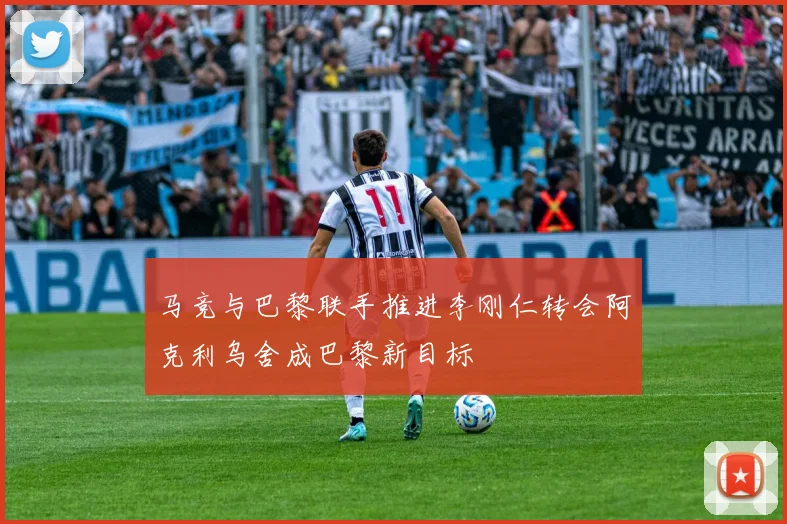 马竞与巴黎联手推进李刚仁转会阿克利乌舍成巴黎新目标