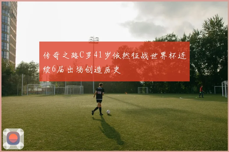 传奇之路C罗41岁依然征战世界杯连续6届出场创造历史