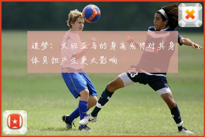 追梦：文班亚马的身高或将对其身体负担产生更大影响