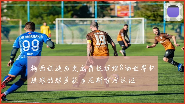 梅西创造历史成首位连续8场世界杯进球的球员获吉尼斯官方认证