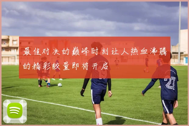 最佳对决的巅峰时刻让人热血沸腾的精彩较量即将开启
