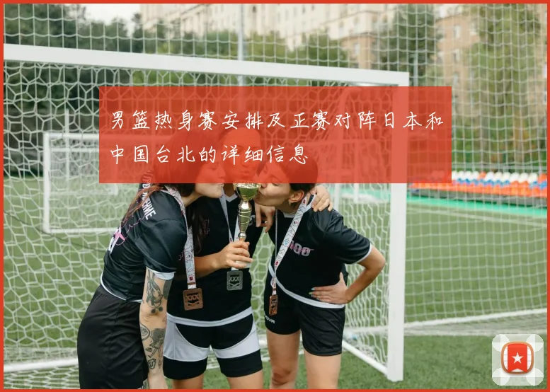 男篮热身赛安排及正赛对阵日本和中国台北的详细信息