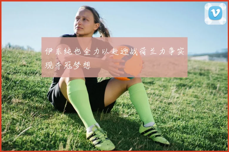 伊东纯也全力以赴迎战荷兰力争实现夺冠梦想