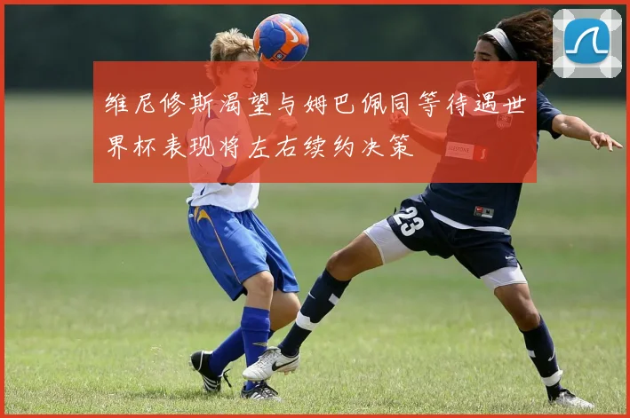 维尼修斯渴望与姆巴佩同等待遇世界杯表现将左右续约决策