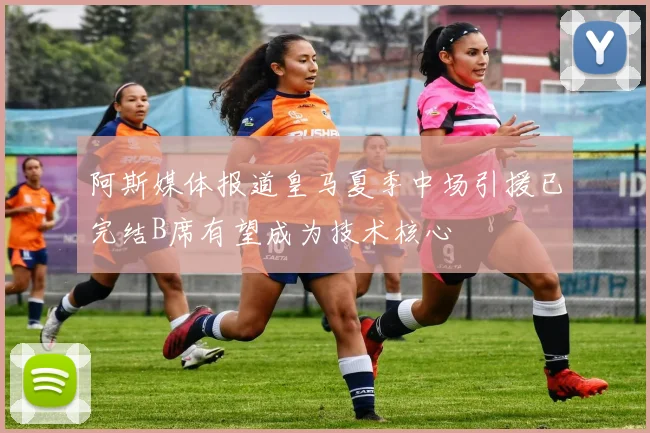 阿斯媒体报道皇马夏季中场引援已完结B席有望成为技术核心