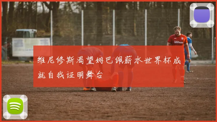 维尼修斯渴望姆巴佩薪水世界杯成就自我证明舞台