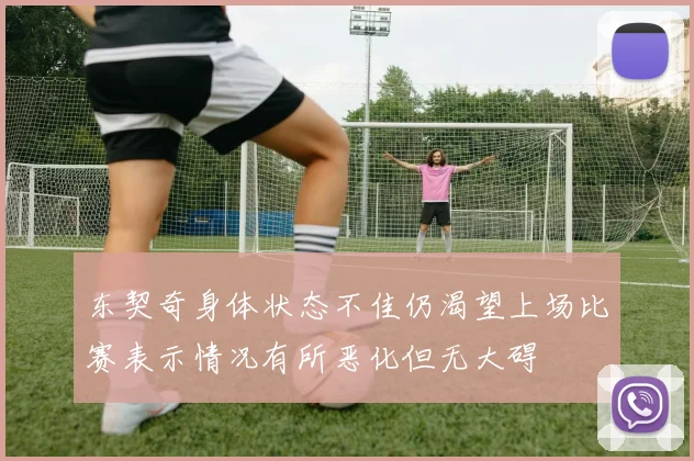 东契奇身体状态不佳仍渴望上场比赛表示情况有所恶化但无大碍
