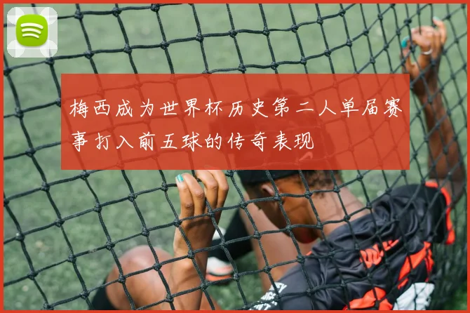 梅西成为世界杯历史第二人单届赛事打入前五球的传奇表现