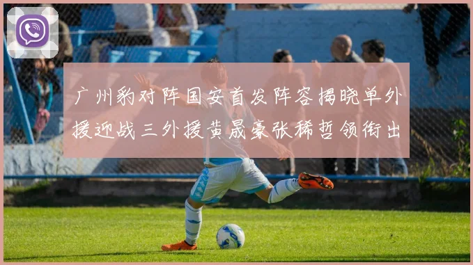 广州豹对阵国安首发阵容揭晓单外援迎战三外援黄晟豪张稀哲领衔出战