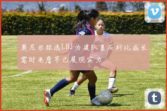 奥尼尔称选LBJ为建队基石科比成长需时老詹早已展现实力