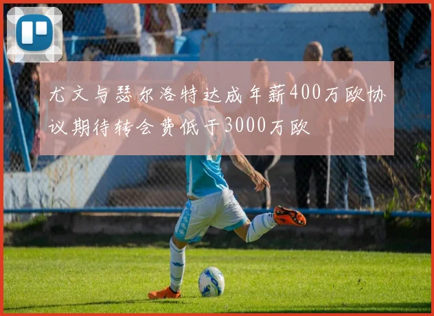 尤文与瑟尔洛特达成年薪400万欧协议期待转会费低于3000万欧