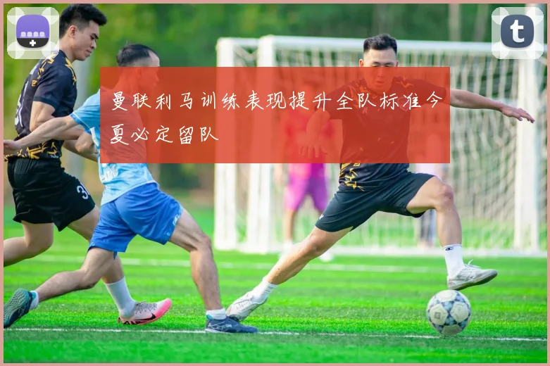曼联利马训练表现提升全队标准今夏必定留队